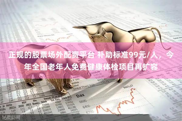 正规的股票场外配资平台 补助标准99元/人，今年全国老年人免费健康体检项目再扩容