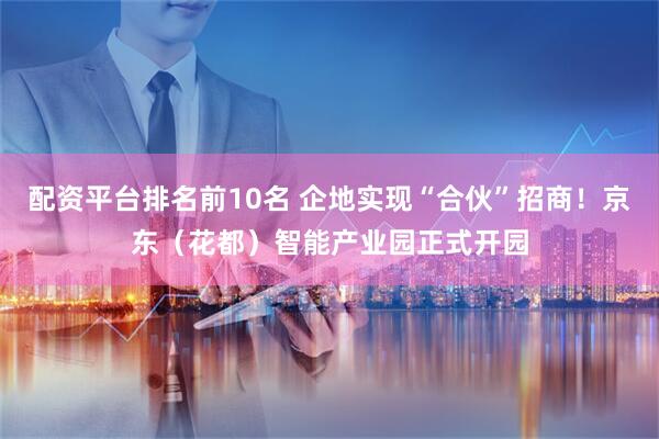 配资平台排名前10名 企地实现“合伙”招商！京东（花都）智能产业园正式开园