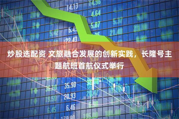 炒股选配资 文旅融合发展的创新实践，长隆号主题航班首航仪式举行