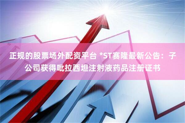 正规的股票场外配资平台 *ST赛隆最新公告：子公司获得吡拉西坦注射液药品注册证书