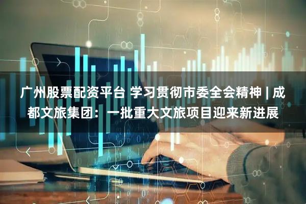 广州股票配资平台 学习贯彻市委全会精神 | 成都文旅集团：一批重大文旅项目迎来新进展