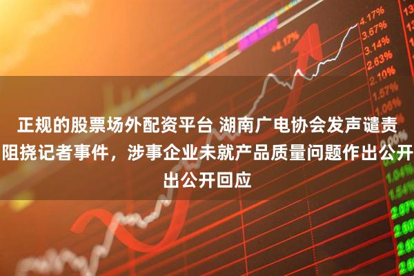正规的股票场外配资平台 湖南广电协会发声谴责暴力阻挠记者事件，涉事企业未就产品质量问题作出公开回应