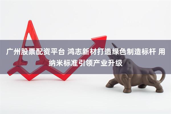 广州股票配资平台 鸿志新材打造绿色制造标杆 用纳米标准引领产业升级