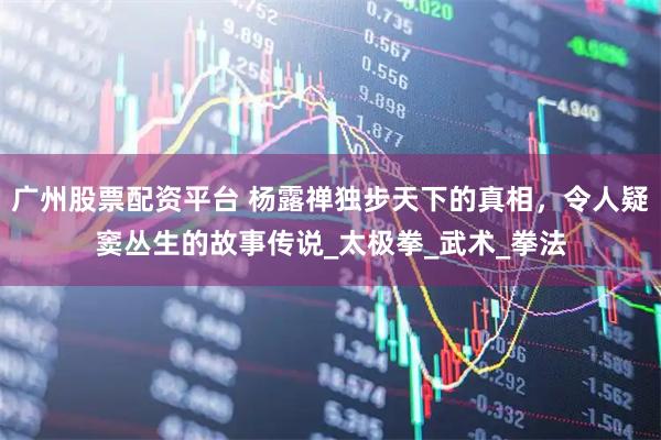 广州股票配资平台 杨露禅独步天下的真相，令人疑窦丛生的故事传说_太极拳_武术_拳法