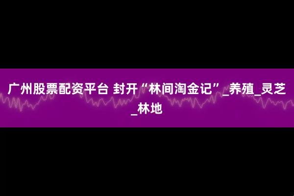 广州股票配资平台 封开“林间淘金记”_养殖_灵芝_林地