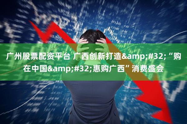 广州股票配资平台 广西创新打造&#32;“购在中国&#32;惠购广西”消费盛会