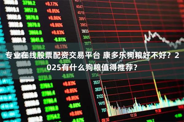 专业在线股票配资交易平台 康多乐狗粮好不好？2025有什么狗粮值得推荐？
