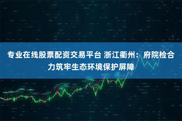 专业在线股票配资交易平台 浙江衢州:府院检合力筑牢生态环境保护屏障