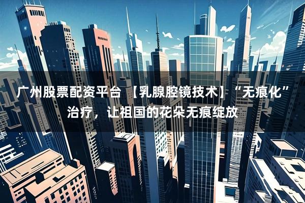 广州股票配资平台 【乳腺腔镜技术】“无痕化”治疗，让祖国的花朵无痕绽放