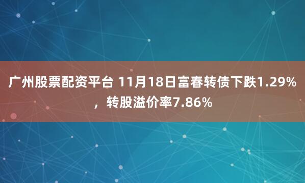 广州股票配资平台 11月18日富春转债下跌1.29%,转股溢价率7.86%