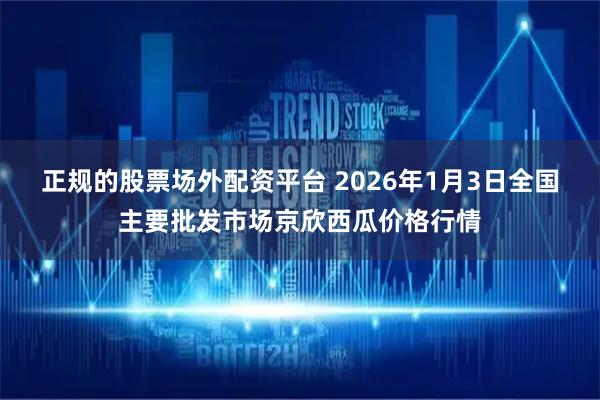 正规的股票场外配资平台 2026年1月3日全国主要批发市场京欣西瓜价格行情